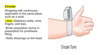 Circular
Wrapping with continuous
application in the same place,
such as a wrist.
Uses :Stabilizes ankle, wrist,
fingers, and toes.
Binds amputation stump in
preparation for prosthesis
fitting.
Holds dressings on the head.
 