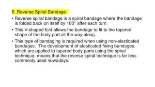 5. Reverse Spiral Bandage
• Reverse spiral bandage is a spiral bandage where the bandage
is folded back on itself by 180° after each turn.
• This V-shaped fold allows the bandage to fit to the tapered
shape of the body part all the way along.
• This type of bandaging is required when using non-elasticated
bandages. The development of elasticated fixing bandages,
which are applied to tapered body parts using the spiral
technique, means that the reverse spiral technique is far less
commonly used nowadays.
 