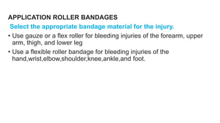 APPLICATION ROLLER BANDAGES
Select the appropriate bandage material for the injury.
• Use gauze or a flex roller for bleeding injuries of the forearm, upper
arm, thigh, and lower leg
• Use a flexible roller bandage for bleeding injuries of the
hand,wrist,elbow,shoulder,knee,ankle,and foot.
 