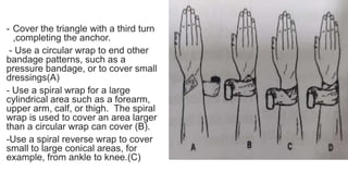 - Cover the triangle with a third turn
,completing the anchor.
- Use a circular wrap to end other
bandage patterns, such as a
pressure bandage, or to cover small
dressings(A)
- Use a spiral wrap for a large
cylindrical area such as a forearm,
upper arm, calf, or thigh. The spiral
wrap is used to cover an area larger
than a circular wrap can cover (B).
-Use a spiral reverse wrap to cover
small to large conical areas, for
example, from ankle to knee.(C)
 