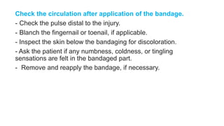 Check the circulation after application of the bandage.
- Check the pulse distal to the injury.
- Blanch the fingernail or toenail, if applicable.
- Inspect the skin below the bandaging for discoloration.
- Ask the patient if any numbness, coldness, or tingling
sensations are felt in the bandaged part.
- Remove and reapply the bandage, if necessary.
 
