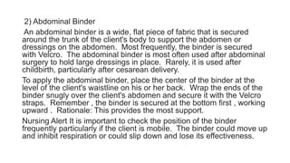 2) Abdominal Binder
An abdominal binder is a wide, flat piece of fabric that is secured
around the trunk of the client's body to support the abdomen or
dressings on the abdomen. Most frequently, the binder is secured
with Velcro. The abdominal binder is most often used after abdominal
surgery to hold large dressings in place. Rarely, it is used after
childbirth, particularly after cesarean delivery.
To apply the abdominal binder, place the center of the binder at the
level of the client's waistline on his or her back. Wrap the ends of the
binder snugly over the client's abdomen and secure it with the Velcro
straps. Remember , the binder is secured at the bottom first , working
upward . Rationale: This provides the most support.
Nursing Alert It is important to check the position of the binder
frequently particularly if the client is mobile. The binder could move up
and inhibit respiration or could slip down and lose its effectiveness.
 