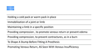 Holding a cold pack or warm pack in place
Immobilization of a joint or limb
Maintaining a limb in a specific position
Providing compression , to promote venous return or prevent edema
Providing compression, to prevent contractures, as in a burn
To Shape A Stump Before Fitting A Prosthesis
Promoting Venous Return, AS Seen With Venous Insufficiency
 