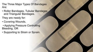 The Three Major Types Of Bandages
Are:
• Roller Bandages, Tubular Bandages
and Triangular Bandages.
They are needy for:
• Covering Wounds,
• Applying Pressure Controlling
Bleeding, OR
• Supporting to Strain or Sprain.
 