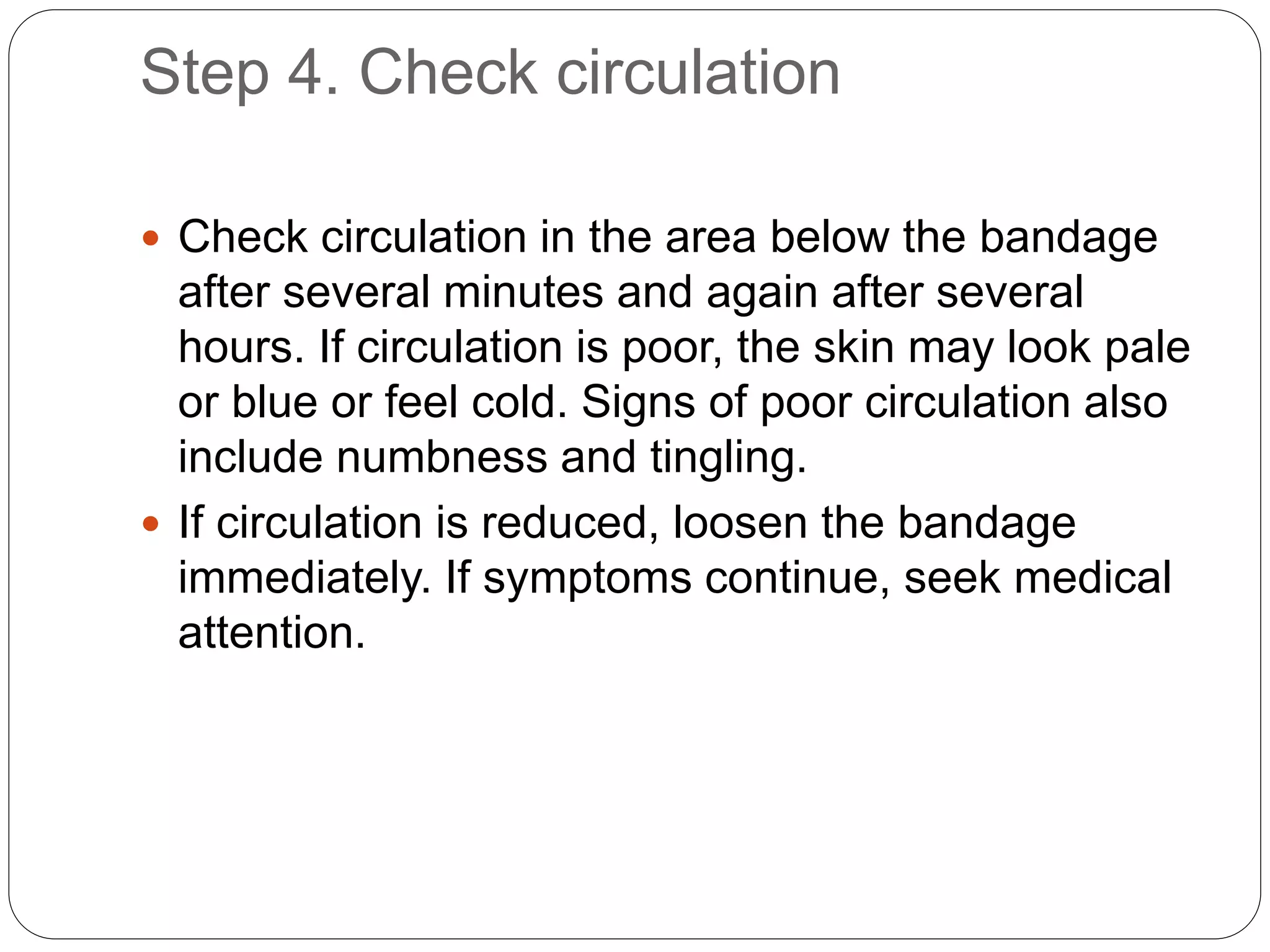 Step 4. Check circulation
 Check circulation in the area below the bandage
after several minutes and again after several
hours. If circulation is poor, the skin may look pale
or blue or feel cold. Signs of poor circulation also
include numbness and tingling.
 If circulation is reduced, loosen the bandage
immediately. If symptoms continue, seek medical
attention.
 
