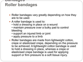 Bandages
Roller bandages
 Roller bandages vary greatly depending on how they
are to be used.
 A roller bandage is used t...