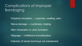 Complications of Improper
Bandaging
•Impaired circulation → cyanosis, swelling, pain.
•Nerve damage → numbness, tingling.
•Skin maceration or ulcer formation.
•Slippage → ineffective immobilization.
•Infection (if sterile technique not maintained)
 