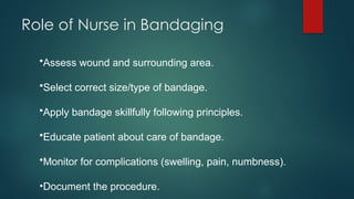 Role of Nurse in Bandaging
•Assess wound and surrounding area.
•Select correct size/type of bandage.
•Apply bandage skillfully following principles.
•Educate patient about care of bandage.
•Monitor for complications (swelling, pain, numbness).
•Document the procedure.
 