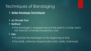 Techniques of Bandaging
1. Roller Bandage Techniques
 a) Circular Turn
 Method:
 The bandage is wrapped around the part in a circle, each
turn exactly covering the previous one.
 Use:
 To anchor the bandage at the beginning or end.
 For small, uniformly shaped parts (wrist, ankle, forehead).
 