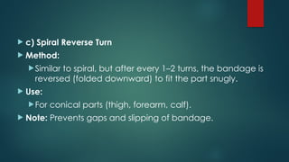  c) Spiral Reverse Turn
 Method:
Similar to spiral, but after every 1–2 turns, the bandage is
reversed (folded downward) to fit the part snugly.
 Use:
For conical parts (thigh, forearm, calf).
 Note: Prevents gaps and slipping of bandage.
 