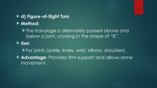  d) Figure-of-Eight Turn
 Method:
The bandage is alternately passed above and
below a joint, crossing in the shape of “8”.
 Use:
For joints (ankle, knee, wrist, elbow, shoulder).
 Advantage: Provides firm support and allows some
movement.
 