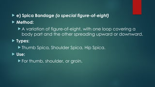  e) Spica Bandage (a special figure-of-eight)
 Method:
 A variation of figure-of-eight, with one loop covering a
body part and the other spreading upward or downward.
 Types:
 Thumb Spica, Shoulder Spica, Hip Spica.
 Use:
 For thumb, shoulder, or groin.
 