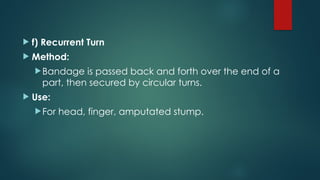  f) Recurrent Turn
 Method:
Bandage is passed back and forth over the end of a
part, then secured by circular turns.
 Use:
For head, finger, amputated stump.
 