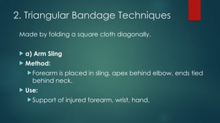 2. Triangular Bandage Techniques
Made by folding a square cloth diagonally.
 a) Arm Sling
 Method:
Forearm is placed in sling, apex behind elbow, ends tied
behind neck.
 Use:
Support of injured forearm, wrist, hand.
 