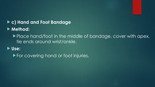  c) Hand and Foot Bandage
 Method:
Place hand/foot in the middle of bandage, cover with apex,
tie ends around wrist/ankle.
 Use:
For covering hand or foot injuries.
 