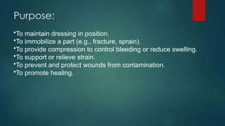 Purpose:
•To maintain dressing in position.
•To immobilize a part (e.g., fracture, sprain).
•To provide compression to control bleeding or reduce swelling.
•To support or relieve strain.
•To prevent and protect wounds from contamination.
•To promote healing.
 