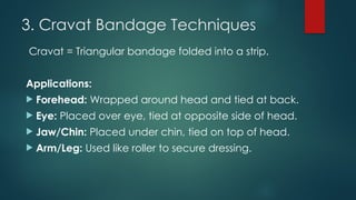 3. Cravat Bandage Techniques
Cravat = Triangular bandage folded into a strip.
Applications:
 Forehead: Wrapped around head and tied at back.
 Eye: Placed over eye, tied at opposite side of head.
 Jaw/Chin: Placed under chin, tied on top of head.
 Arm/Leg: Used like roller to secure dressing.
 