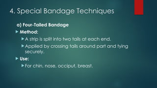 4. Special Bandage Techniques
a) Four-Tailed Bandage
 Method:
A strip is split into two tails at each end.
Applied by crossing tails around part and tying
securely.
 Use:
For chin, nose, occiput, breast.
 