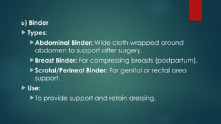 b) Binder
 Types:
Abdominal Binder: Wide cloth wrapped around
abdomen to support after surgery.
Breast Binder: For compressing breasts (postpartum).
Scrotal/Perineal Binder: For genital or rectal area
support.
 Use:
To provide support and retain dressing.
 