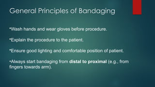 General Principles of Bandaging
•Wash hands and wear gloves before procedure.
•Explain the procedure to the patient.
•Ensure good lighting and comfortable position of patient.
•Always start bandaging from distal to proximal (e.g., from
fingers towards arm).
 