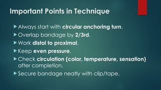 Important Points in Technique
 Always start with circular anchoring turn.
 Overlap bandage by 2/3rd.
 Work distal to proximal.
 Keep even pressure.
 Check circulation (color, temperature, sensation)
after completion.
 Secure bandage neatly with clip/tape.
 