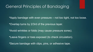 General Principles of Bandaging
•Apply bandage with even pressure – not too tight, not too loose.
•Overlap turns by 2/3rd of the previous layer.
•Avoid wrinkles or folds (may cause pressure sores).
•Leave fingers or toes exposed (to check circulation).
•Secure bandage with clips, pins, or adhesive tape.
 