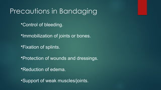 Precautions in Bandaging
•Control of bleeding.
•Immobilization of joints or bones.
•Fixation of splints.
•Protection of wounds and dressings.
•Reduction of edema.
•Support of weak muscles/joints.
 