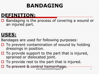 BANDAGING
DEFINITION:
 Bandaging is the process of covering a wound or
an injured part.
USES:
Bandages are used for following purposes:
 To prevent contamination of wound by holding
dressings in position.
 To provide support to the part that is injured,
sprained or dislocated joint.
 To provide rest to the part that is injured.
 To prevent & control hemorrhage. 1www.drjayeshpatidar.blogspot.in
 
