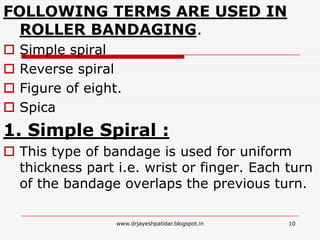 FOLLOWING TERMS ARE USED IN
ROLLER BANDAGING.
 Simple spiral
 Reverse spiral
 Figure of eight.
 Spica
1. Simple Spiral :
 This type of bandage is used for uniform
thickness part i.e. wrist or finger. Each turn
of the bandage overlaps the previous turn.
10www.drjayeshpatidar.blogspot.in
 