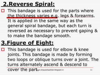 2.Reverse Spiral:
 This bandage is used for the parts where
the thickness varies e.g. legs & forearms.
It is applied in the same way as the
general spiral bandage, but each turn is
reversed as necessary to prevent gaping &
to make the bandage smooth.
3.Figure of Eight:
 This bandage is used for elbow & knee
joints. This bandage is made by forming
two loops or oblique turns over a joint. The
turns alternately ascend & descend to
cover the part. 11www.drjayeshpatidar.blogspot.in
 