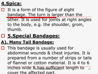 4.Spica:
 It is a form of the figure of eight
bandage. The turn is larger than the
other. It is used for joints at right angles
to the body, e.g. the shoulder, groin,
thumb.
 5.Special Bandages:
A). Many Tail Bandage:
 This bandage is usually used for
abdominal wounds & chest injuries. It is
prepared from a number of strips or tails
of flannel or cotton material. It is 4 to 6
inches wide & has sufficient length to 12www.drjayeshpatidar.blogspot.in
 