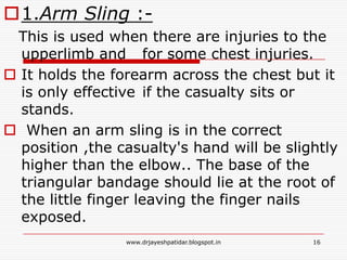 1.Arm Sling :-
This is used when there are injuries to the
upperlimb and for some chest injuries.
 It holds the forearm across the chest but it
is only effective if the casualty sits or
stands.
 When an arm sling is in the correct
position ,the casualty's hand will be slightly
higher than the elbow.. The base of the
triangular bandage should lie at the root of
the little finger leaving the finger nails
exposed.
16www.drjayeshpatidar.blogspot.in
 