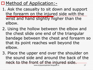  Method of Application:-
1. Ask the casualty to sit down and support
the forearm on the injured side with the
wrist and hand slightly higher than the
elbow.
2. Using the hollow between the elbow and
the chest slide one end of the triangular
bandage between the chest and forearm so
that its point reaches well beyond the
elbow.
3. Place the upper end over the shoulder on
the sound side and around the back of the
neck to the front of the injured side.
17www.drjayeshpatidar.blogspot.in
 