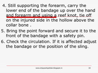 4. Still supporting the forearm, carry the
lower end of the bandage up over the hand
and forearm and using a reef knot, tie off
on the injured side in the hollow above the
collar bone .
5. Bring the point forward and secure it to the
front of the bandage with a safety pin.
6. Check the circulation. If it is affected adjust
the bandage or the position of the sling.
18www.drjayeshpatidar.blogspot.in
 