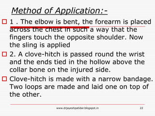 Method of Application:-
 1 . The elbow is bent, the forearm is placed
across the chest in such a way that the
fingers touch the opposite shoulder. Now
the sling is applied
 2. A clove-hitch is passed round the wrist
and the ends tied in the hollow above the
collar bone on the injured side.
 Clove-hitch is made with a narrow bandage.
Two loops are made and laid one on top of
the other.
22www.drjayeshpatidar.blogspot.in
 