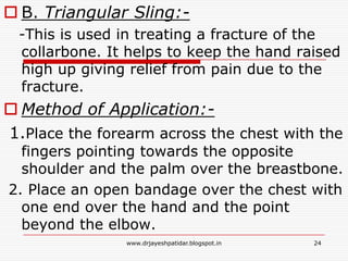  B. Triangular Sling:-
-This is used in treating a fracture of the
collarbone. It helps to keep the hand raised
high up giving relief from pain due to the
fracture.
 Method of Application:-
1.Place the forearm across the chest with the
fingers pointing towards the opposite
shoulder and the palm over the breastbone.
2. Place an open bandage over the chest with
one end over the hand and the point
beyond the elbow.
24www.drjayeshpatidar.blogspot.in
 