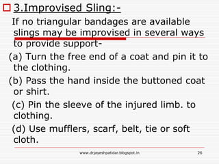  3.Improvised Sling:-
If no triangular bandages are available
slings may be improvised in several ways
to provide support-
(a) Turn the free end of a coat and pin it to
the clothing.
(b) Pass the hand inside the buttoned coat
or shirt.
(c) Pin the sleeve of the injured limb. to
clothing.
(d) Use mufflers, scarf, belt, tie or soft
cloth.
26www.drjayeshpatidar.blogspot.in
 