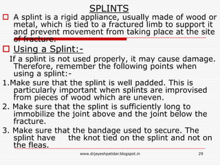 SPLINTS
 A splint is a rigid appliance, usually made of wood or
metal, which is tied to a fractured limb to support it
and prevent movement from taking place at the site
of fracture.
 Using a Splint:-
If a splint is not used properly, it may cause damage.
Therefore, remember the following points when
using a splint:-
1.Make sure that the splint is well padded. This is
particularly important when splints are improvised
from pieces of wood which are uneven.
2. Make sure that the splint is sufficiently long to
immobilize the joint above and the joint below the
fracture.
3. Make sure that the bandage used to secure. The
splint have the knot tied on the splint and not on
the fleas.
29www.drjayeshpatidar.blogspot.in
 