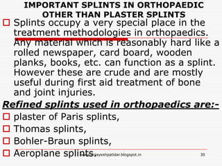 IMPORTANT SPLINTS IN ORTHOPAEDIC
OTHER THAN PLASTER SPLINTS
 Splints occupy a very special place in the
treatment methodologies in orthopaedics.
Any material which is reasonably hard like a
rolled newspaper, card board, wooden
planks, books, etc. can function as a splint.
However these are crude and are mostly
useful during first aid treatment of bone
and joint injuries.
Refined splints used in orthopaedics are:-
 plaster of Paris splints,
 Thomas splints,
 Bohler-Braun splints,
 Aeroplane splints. 30www.drjayeshpatidar.blogspot.in
 