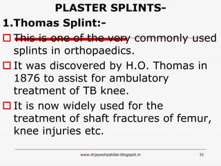 PLASTER SPLINTS-
1.Thomas Splint:-
 This is one of the very commonly used
splints in orthopaedics.
 It was discovered by H.O. Thomas in
1876 to assist for ambulatory
treatment of TB knee.
 It is now widely used for the
treatment of shaft fractures of femur,
knee injuries etc.
31www.drjayeshpatidar.blogspot.in
 