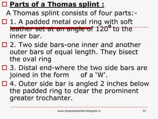  Parts of a Thomas splint :
A Thomas splint consists of four parts:-
 1. A padded metal oval ring with soft
leather set at an angle of 1200
to the
inner bar.
 2. Two side bars-one inner and another
outer bars of equal length. They bisect
the oval ring
 3. Distal end-where the two side bars are
joined in the form of a ‘W'.
 4. Outer side bar is angled 2 inches below
the padded ring to clear the prominent
greater trochanter.
33www.drjayeshpatidar.blogspot.in
 