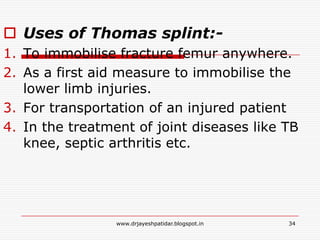  Uses of Thomas splint:-
1. To immobilise fracture femur anywhere.
2. As a first aid measure to immobilise the
lower limb injuries.
3. For transportation of an injured patient
4. In the treatment of joint diseases like TB
knee, septic arthritis etc.
34www.drjayeshpatidar.blogspot.in
 