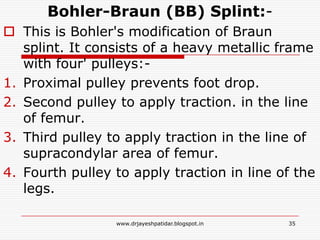 Bohler-Braun (BB) Splint:-
 This is Bohler's modification of Braun
splint. It consists of a heavy metallic frame
with four' pulleys:-
1. Proximal pulley prevents foot drop.
2. Second pulley to apply traction. in the line
of femur.
3. Third pulley to apply traction in the line of
supracondylar area of femur.
4. Fourth pulley to apply traction in line of the
legs.
35www.drjayeshpatidar.blogspot.in
 