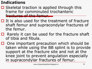 Indications
 Skeletal traction is applied through this
frame for comminuted trochanteric
fractures of the femur.
 It is also used for the treatment of fracture
shaft femur and supracondylar fractures of
the femur.
 Rarely it can be used for the fracture shaft
of tibia and fibula.
 One important precaution which should be
taken while using the BB splint is to provide
support at the fracture site and not at the
knee joint to prevent angulation especially
in supracondylar fractures of femur.
37www.drjayeshpatidar.blogspot.in
 