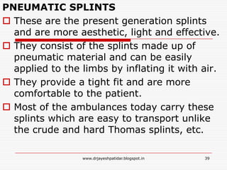 PNEUMATIC SPLINTS
 These are the present generation splints
and are more aesthetic, light and effective.
 They consist of the splints made up of
pneumatic material and can be easily
applied to the limbs by inflating it with air.
 They provide a tight fit and are more
comfortable to the patient.
 Most of the ambulances today carry these
splints which are easy to transport unlike
the crude and hard Thomas splints, etc.
39www.drjayeshpatidar.blogspot.in
 