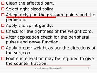  Clean the affected part.
 Select right sized splint.
 Adequately pad the pressure points and the
perineum.
 Apply the splint gently.
 Check for the tightness of the weight cord.
 After application check for the peripheral
pulses and nerve function.
 Apply proper weight as per the directions of
the surgeon.
 Foot end elevation may be required to give
the counter traction.
43www.drjayeshpatidar.blogspot.in
 