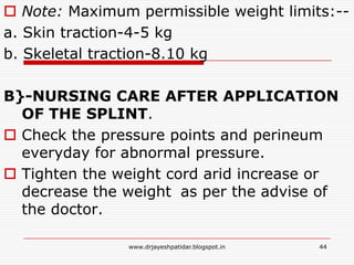  Note: Maximum permissible weight limits:--
a. Skin traction-4-5 kg
b. Skeletal traction-8.10 kg
B}-NURSING CARE AFTER APPLICATION
OF THE SPLINT.
 Check the pressure points and perineum
everyday for abnormal pressure.
 Tighten the weight cord arid increase or
decrease the weight as per the advise of
the doctor.
44www.drjayeshpatidar.blogspot.in
 