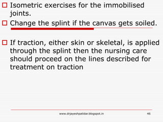  Isometric exercises for the immobilised
joints.
 Change the splint if the canvas gets soiled.
 If traction, either skin or skeletal, is applied
through the splint then the nursing care
should proceed on the lines described for
treatment on traction
46www.drjayeshpatidar.blogspot.in
 
