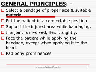 GENERAL PRINCIPLES: -
 Select a bandage of proper size & suitable
material.
 Put the patient in a comfortable position.
 Support the injured area while bandaging.
 If a joint is involved, flex it slightly.
 Face the patient while applying the
bandage, except when applying it to the
head.
 Pad bony prominences.
6www.drjayeshpatidar.blogspot.in
 
