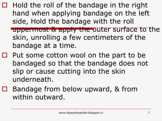 Hold the roll of the bandage in the right
hand when applying bandage on the left
side, Hold the bandage with the roll
uppermost & apply the outer surface to the
skin, unrolling a few centimeters of the
bandage at a time.
 Put some cotton wool on the part to be
bandaged so that the bandage does not
slip or cause cutting into the skin
underneath.
 Bandage from below upward, & from
within outward.
7www.drjayeshpatidar.blogspot.in
 